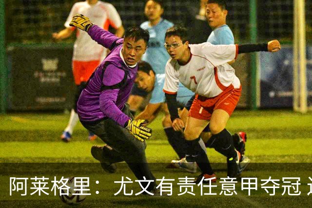 阿莱格里：尤文有责任意甲夺冠 还要争欧冠冠军